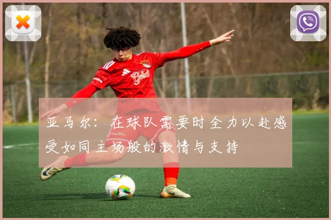 亚马尔:在球队需要时全力以赴感受如同主场般的激情与支持