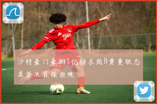 沙特豪门豪掷1亿镑求购B费曼联态度坚决直接拒绝