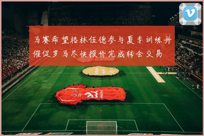 马赛希望格林伍德参与夏季训练并催促罗马尽快报价完成转会交易