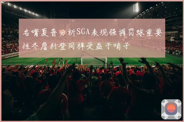 名嘴夏普分析SGA表现强调罚球重要性乔詹科登同样受益于哨子