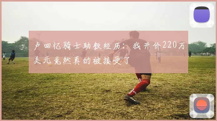 卢回忆骑士助教经历：我开价220万美元竟然真的被接受了