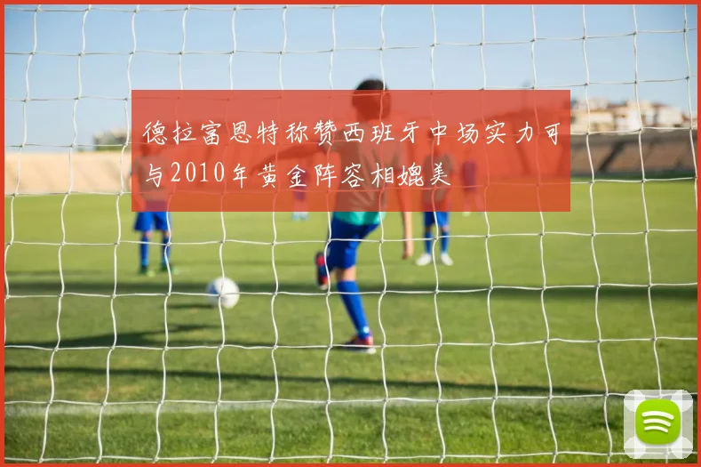 德拉富恩特称赞西班牙中场实力可与2010年黄金阵容相媲美