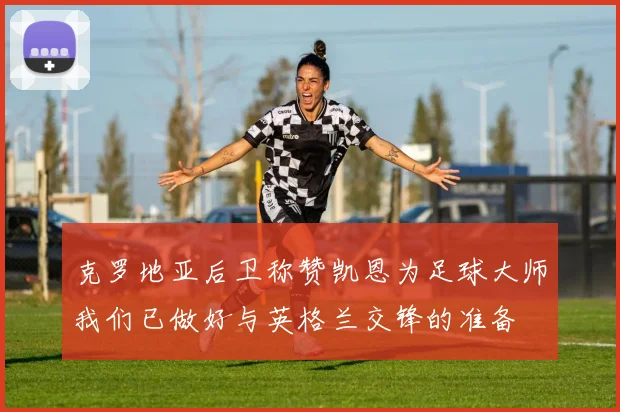 克罗地亚后卫称赞凯恩为足球大师我们已做好与英格兰交锋的准备