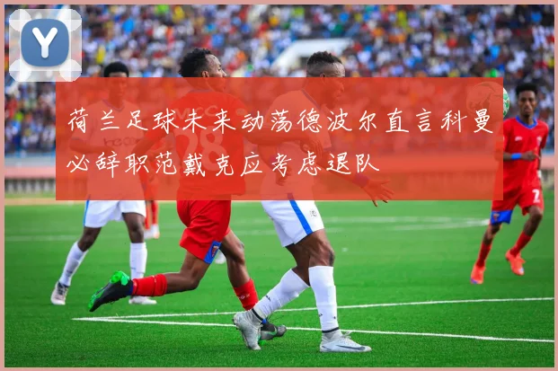 荷兰足球未来动荡德波尔直言科曼必辞职范戴克应考虑退队