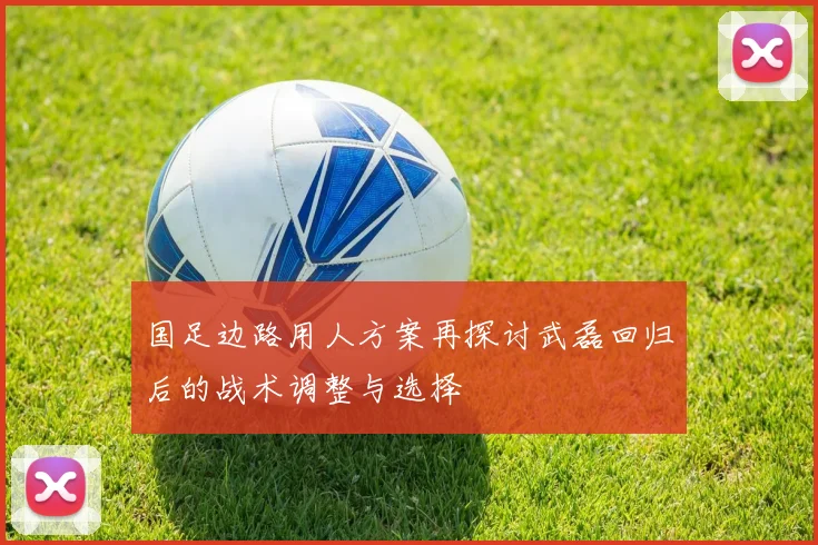 国足边路用人方案再探讨武磊回归后的战术调整与选择