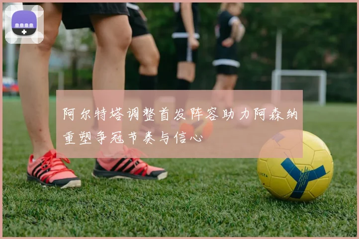 阿尔特塔调整首发阵容助力阿森纳重塑争冠节奏与信心
